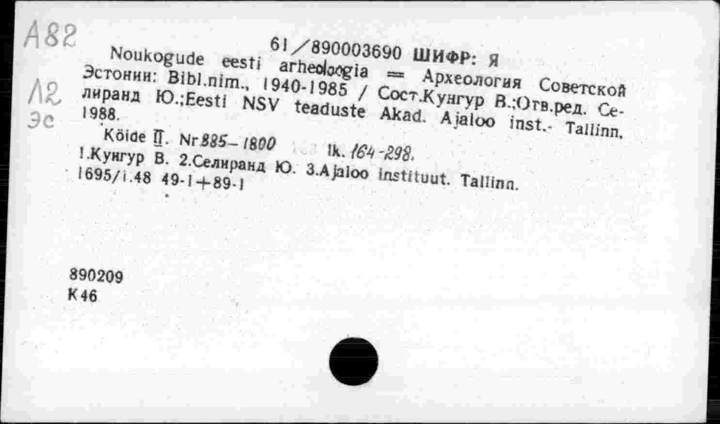 ﻿ÄS2
Эе
61/890003690 ШИФР: Я
Noukogude eesti arheoloogia = Археология Советской Эстонии: Bibl.nim., 1940-1985 / СостЛунгур В.Югв.ред. Се-лиранд tO.;Eesti NSV teaduste Akad. Aialoo inst.- Tallinn, 1988.
Köifle ІЇ. Nr88S- IM0 \k./64'298.
1.Кунгур В. 2-Селиранд Ю. 3-AJaloo instituât. Tallinn. 1695/1.48 49-1+89-1
890209 K 46